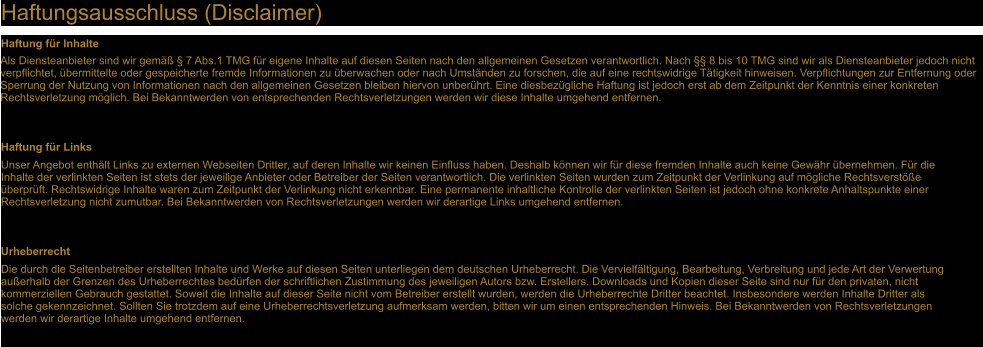 Haftungsausschluss (Disclaimer) Haftung fr Inhalte Als Diensteanbieter sind wir gem  7 Abs.1 TMG fr eigene Inhalte auf diesen Seiten nach den allgemeinen Gesetzen verantwortlich. Nach  8 bis 10 TMG sind wir als Diensteanbieter jedoch nicht verpflichtet, bermittelte oder gespeicherte fremde Informationen zu berwachen oder nach Umstnden zu forschen, die auf eine rechtswidrige Ttigkeit hinweisen. Verpflichtungen zur Entfernung oder Sperrung der Nutzung von Informationen nach den allgemeinen Gesetzen bleiben hiervon unberhrt. Eine diesbezgliche Haftung ist jedoch erst ab dem Zeitpunkt der Kenntnis einer konkreten Rechtsverletzung mglich. Bei Bekanntwerden von entsprechenden Rechtsverletzungen werden wir diese Inhalte umgehend entfernen. Haftung fr Links Unser Angebot enthlt Links zu externen Webseiten Dritter, auf deren Inhalte wir keinen Einfluss haben. Deshalb knnen wir fr diese fremden Inhalte auch keine Gewhr bernehmen. Fr die Inhalte der verlinkten Seiten ist stets der jeweilige Anbieter oder Betreiber der Seiten verantwortlich. Die verlinkten Seiten wurden zum Zeitpunkt der Verlinkung auf mgliche Rechtsverste berprft. Rechtswidrige Inhalte waren zum Zeitpunkt der Verlinkung nicht erkennbar. Eine permanente inhaltliche Kontrolle der verlinkten Seiten ist jedoch ohne konkrete Anhaltspunkte einer Rechtsverletzung nicht zumutbar. Bei Bekanntwerden von Rechtsverletzungen werden wir derartige Links umgehend entfernen. Urheberrecht Die durch die Seitenbetreiber erstellten Inhalte und Werke auf diesen Seiten unterliegen dem deutschen Urheberrecht. Die Vervielfltigung, Bearbeitung, Verbreitung und jede Art der Verwertung auerhalb der Grenzen des Urheberrechtes bedrfen der schriftlichen Zustimmung des jeweiligen Autors bzw. Erstellers. Downloads und Kopien dieser Seite sind nur fr den privaten, nicht kommerziellen Gebrauch gestattet. Soweit die Inhalte auf dieser Seite nicht vom Betreiber erstellt wurden, werden die Urheberrechte Dritter beachtet. Insbesondere werden Inhalte Dritter als solche gekennzeichnet. Sollten Sie trotzdem auf eine Urheberrechtsverletzung aufmerksam werden, bitten wir um einen entsprechenden Hinweis. Bei Bekanntwerden von Rechtsverletzungen werden wir derartige Inhalte umgehend entfernen.