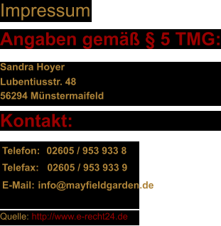 Impressum Angaben gem  5 TMG: Sandra Hoyer  Lubentiusstr. 48 56294 Mnstermaifeld Kontakt: Telefon: 02605 / 953 933 8 Telefax: 02605 / 953 933 9 E-Mail: info@mayfieldgarden.de Quelle: http://www.e-recht24.de